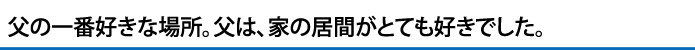 父の一番好きな場所。父は、家の居間がとても好きでした。