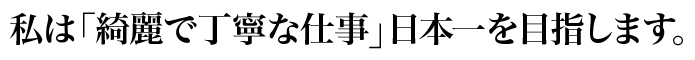 私は「綺麗で丁寧な仕事」日本一を目指します。