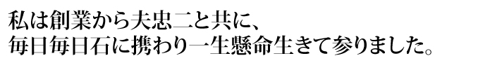 私は創業から夫忠二と共に、毎日毎日石に携わり一生懸命生きて参りました。