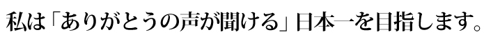 私は「ありがとうの声が聞ける」日本一を目指します。