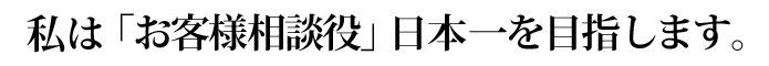 私は「お客様相談役」日本一を目指します。