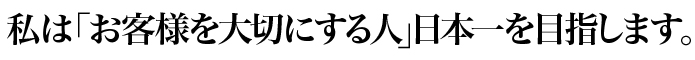 私は「お客様を大切にする人」日本一を目指します。